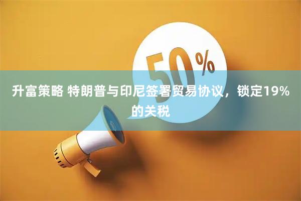 升富策略 特朗普与印尼签署贸易协议，锁定19%的关税