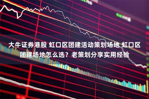 大牛证券港股 虹口区团建活动策划场地 虹口区团建场地怎么选？老策划分享实用经验