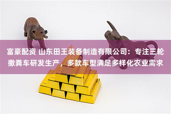 富豪配资 山东田王装备制造有限公司：专注三轮撒粪车研发生产，多款车型满足多样化农业需求