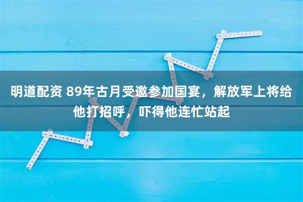 明道配资 89年古月受邀参加国宴，解放军上将给他打招呼，吓得他连忙站起