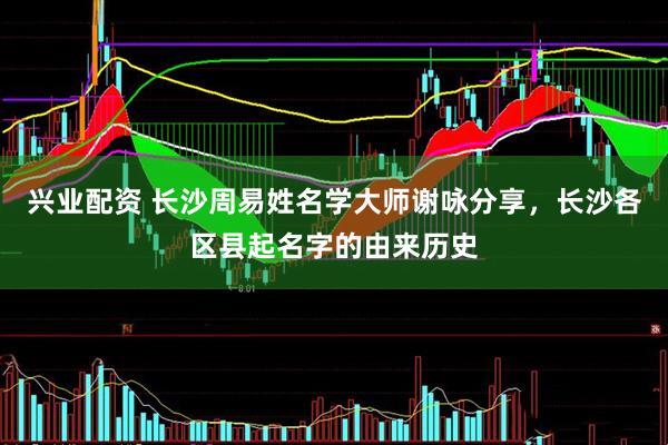 兴业配资 长沙周易姓名学大师谢咏分享，长沙各区县起名字的由来历史