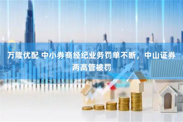 万隆优配 中小券商经纪业务罚单不断，中山证券两高管被罚