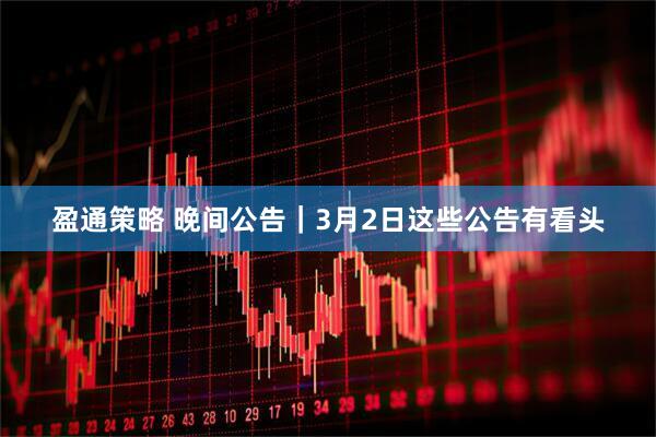 盈通策略 晚间公告|3月2日这些公告有看头
