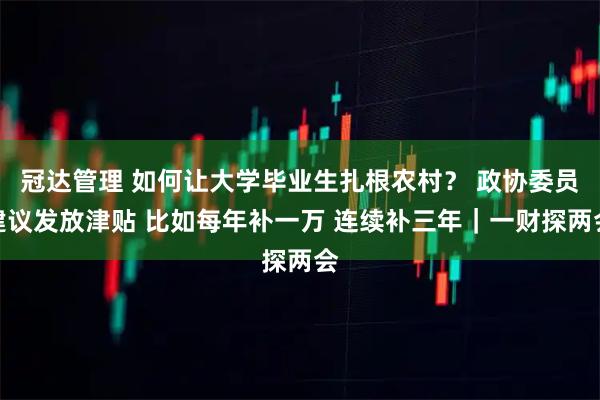 冠达管理 如何让大学毕业生扎根农村? 政协委员建议发放津贴 比如每年补一万 连续补三年|一财探两会