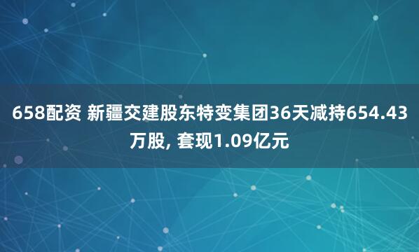658配资 新疆交建股东特变集团36天减持654.43万股, 套现1.09亿元