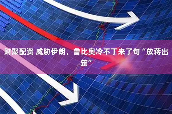 财聚配资 威胁伊朗，鲁比奥冷不丁来了句“放蒋出笼”