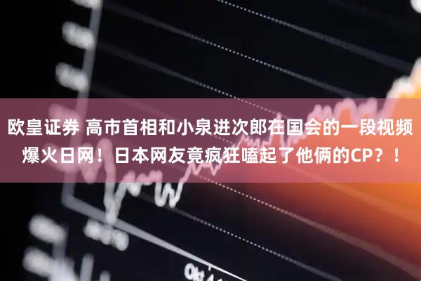 欧皇证券 高市首相和小泉进次郎在国会的一段视频爆火日网！日本网友竟疯狂嗑起了他俩的CP？！