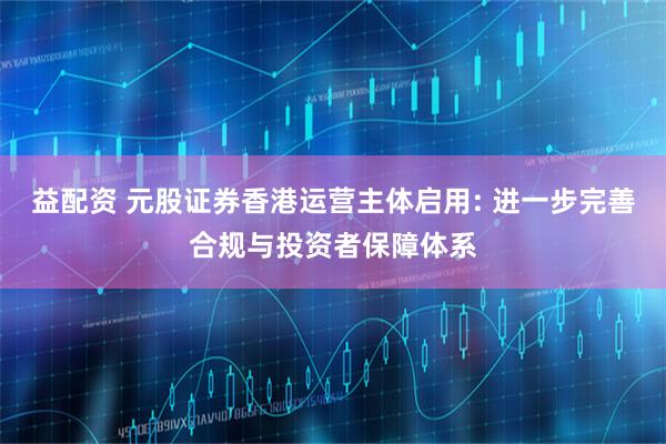 益配资 元股证券香港运营主体启用: 进一步完善合规与投资者保障体系