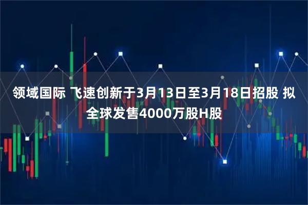 领域国际 飞速创新于3月13日至3月18日招股 拟全球发售4000万股H股