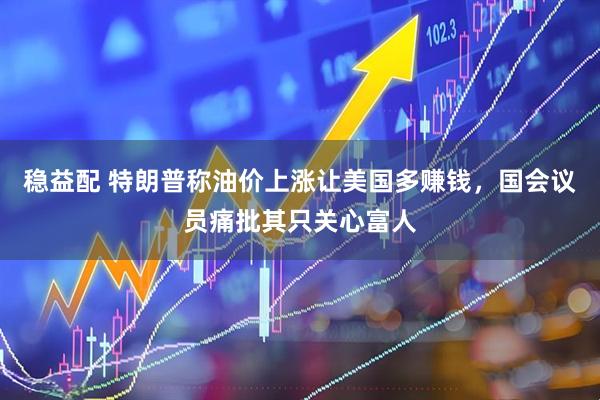 稳益配 特朗普称油价上涨让美国多赚钱，国会议员痛批其只关心富人
