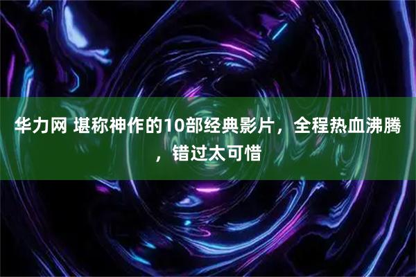 华力网 堪称神作的10部经典影片，全程热血沸腾，错过太可惜