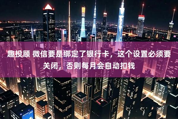 趣投顾 微信要是绑定了银行卡，这个设置必须要关闭，否则每月会自动扣钱