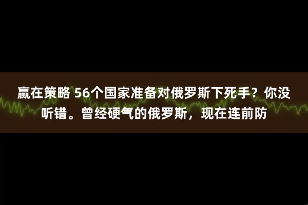 赢在策略 56个国家准备对俄罗斯下死手？你没听错。曾经硬气的俄罗斯，现在连前防