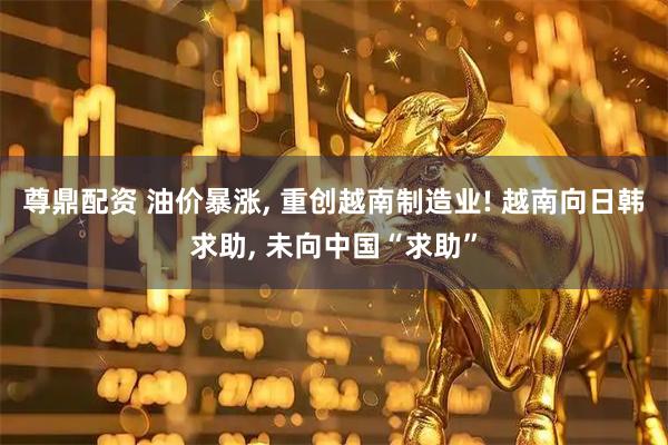 尊鼎配资 油价暴涨, 重创越南制造业! 越南向日韩求助, 未向中国“求助”