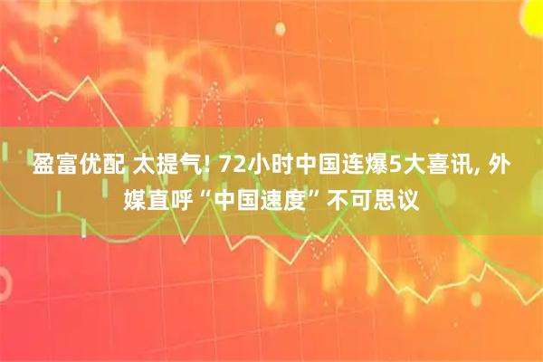 盈富优配 太提气! 72小时中国连爆5大喜讯, 外媒直呼“中国速度”不可思议