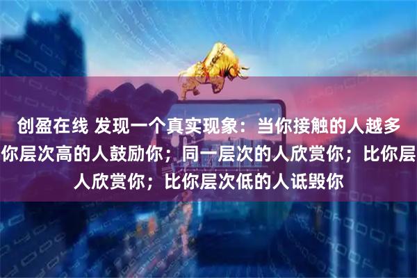 创盈在线 发现一个真实现象：当你接触的人越多，你会发现，比你层次高的人鼓励你；同一层次的人欣赏你；比你层次低的人诋毁你