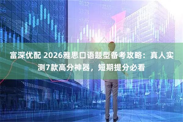 富深优配 2026雅思口语题型备考攻略:真人实测7款高分神器,短期提分必看