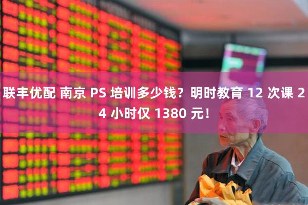 联丰优配 南京 PS 培训多少钱？明时教育 12 次课 24 小时仅 1380 元！