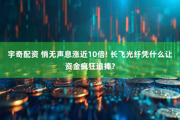 宇奇配资 悄无声息涨近10倍! 长飞光纤凭什么让资金疯狂追捧?