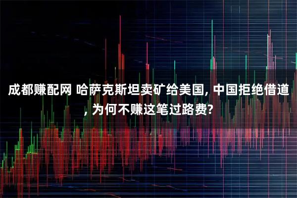 成都赚配网 哈萨克斯坦卖矿给美国, 中国拒绝借道, 为何不赚这笔过路费?