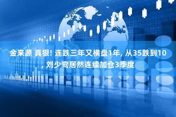 金来源 真狠! 连跌三年又横盘1年, 从35跌到10, 刘少鸾居然连续加仓3季度