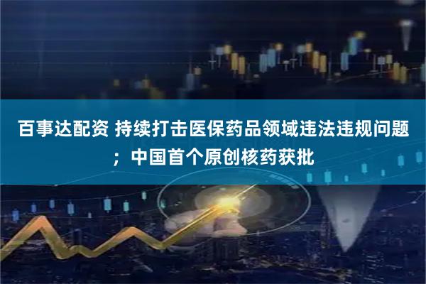 百事达配资 持续打击医保药品领域违法违规问题；中国首个原创核药获批