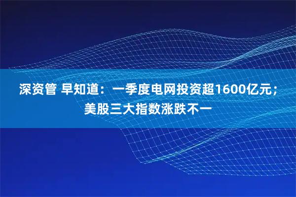 深资管 早知道：一季度电网投资超1600亿元；美股三大指数涨跌不一