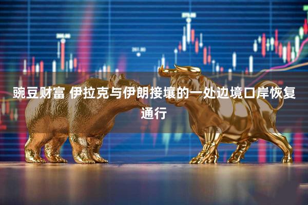 豌豆财富 伊拉克与伊朗接壤的一处边境口岸恢复通行