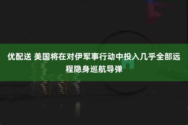 优配送 美国将在对伊军事行动中投入几乎全部远程隐身巡航导弹