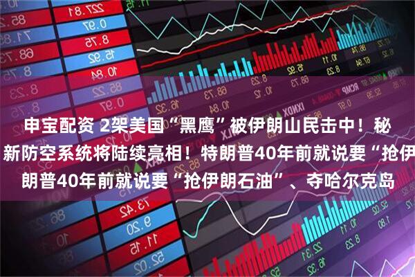 申宝配资 2架美国“黑鹰”被伊朗山民击中！秘密武器遭曝光，伊朗：新防空系统将陆续亮相！特朗普40年前就说要“抢伊朗石油”、夺哈尔克岛