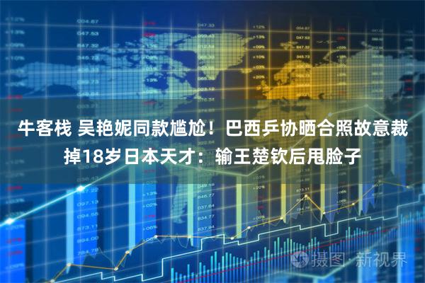 牛客栈 吴艳妮同款尴尬！巴西乒协晒合照故意裁掉18岁日本天才：输王楚钦后甩脸子