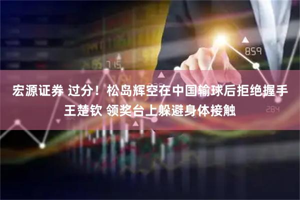 宏源证券 过分！松岛辉空在中国输球后拒绝握手王楚钦 领奖台上躲避身体接触