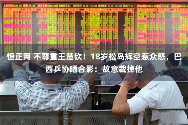 恒正网 不尊重王楚钦！18岁松岛辉空惹众怒，巴西乒协晒合影：故意裁掉他