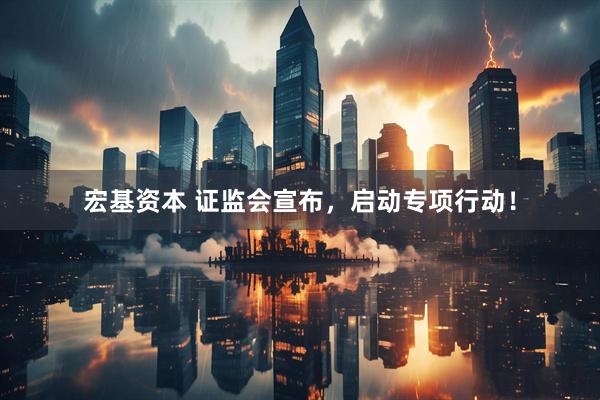 宏基资本 证监会宣布,启动专项行动!