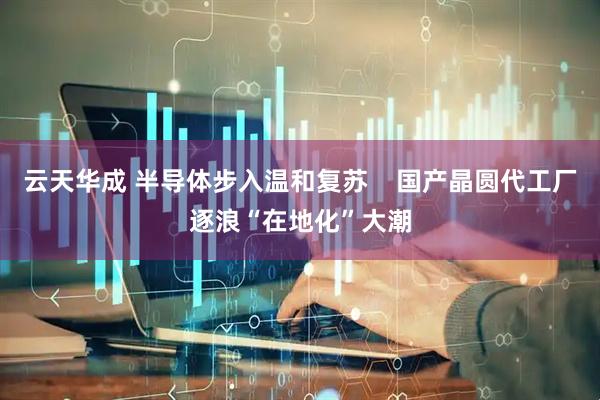 云天华成 半导体步入温和复苏    国产晶圆代工厂逐浪“在地化”大潮