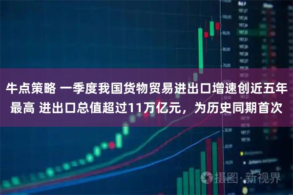 牛点策略 一季度我国货物贸易进出口增速创近五年最高 进出口总值超过11万亿元，为历史同期首次
