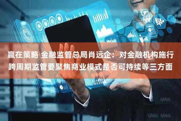 赢在策略 金融监管总局肖远企：对金融机构施行跨周期监管要聚焦商业模式是否可持续等三方面
