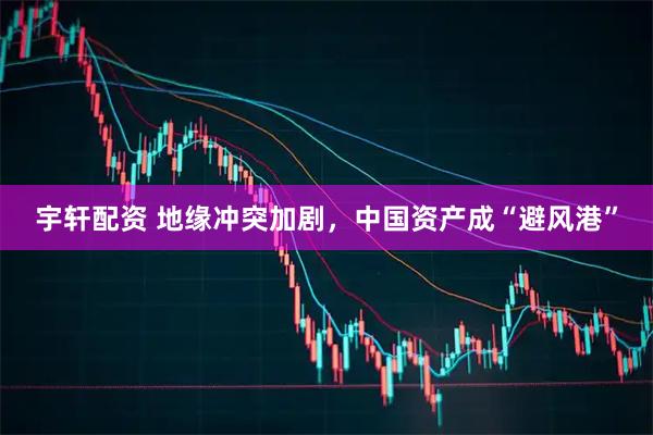 宇轩配资 地缘冲突加剧，中国资产成“避风港”