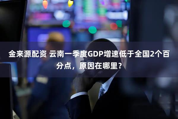 金来源配资 云南一季度GDP增速低于全国2个百分点，原因在哪里？