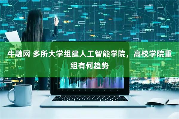 牛融网 多所大学组建人工智能学院,高校学院重组有何趋势