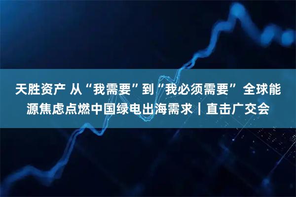 天胜资产 从“我需要”到“我必须需要” 全球能源焦虑点燃中国绿电出海需求｜直击广交会