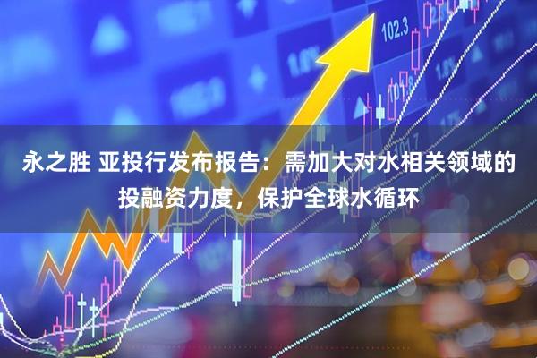 永之胜 亚投行发布报告：需加大对水相关领域的投融资力度，保护全球水循环