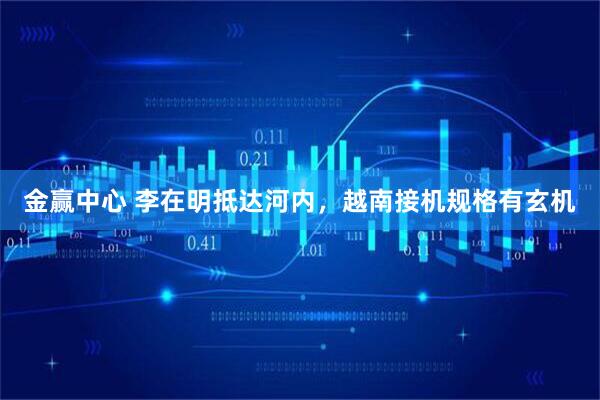 金赢中心 李在明抵达河内，越南接机规格有玄机