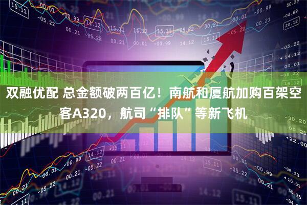 双融优配 总金额破两百亿！南航和厦航加购百架空客A320，航司“排队”等新飞机