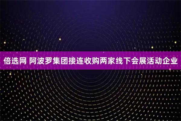 倍选网 阿波罗集团接连收购两家线下会展活动企业