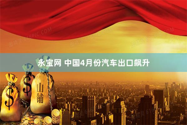 永宝网 中国4月份汽车出口飙升