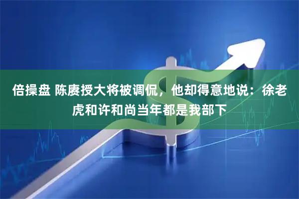 倍操盘 陈赓授大将被调侃,他却得意地说:徐老虎和许和尚当年都是我部下