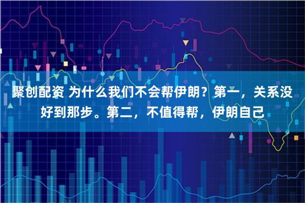 聚创配资 为什么我们不会帮伊朗？第一，关系没好到那步。第二，不值得帮，伊朗自己