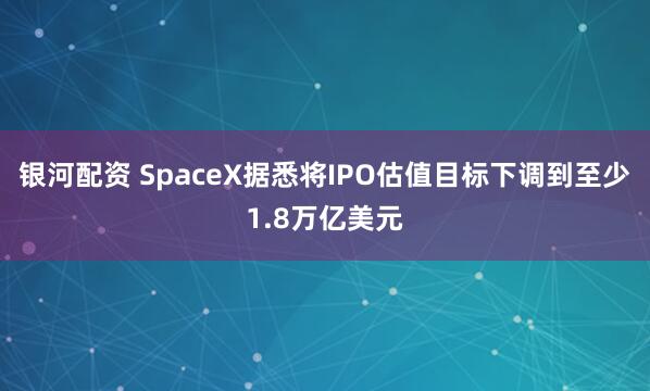银河配资 SpaceX据悉将IPO估值目标下调到至少1.8万亿美元
