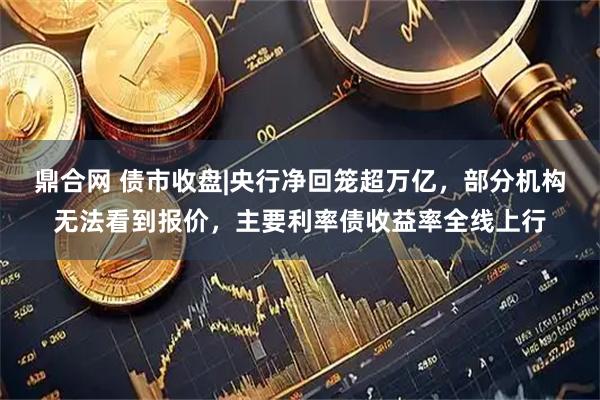 鼎合网 债市收盘|央行净回笼超万亿,部分机构无法看到报价,主要利率债收益率全线上行